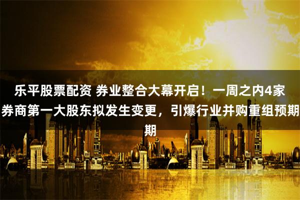 乐平股票配资 券业整合大幕开启！一周之内4家券商第一大股东拟发生变更，引爆行业并购重组预期