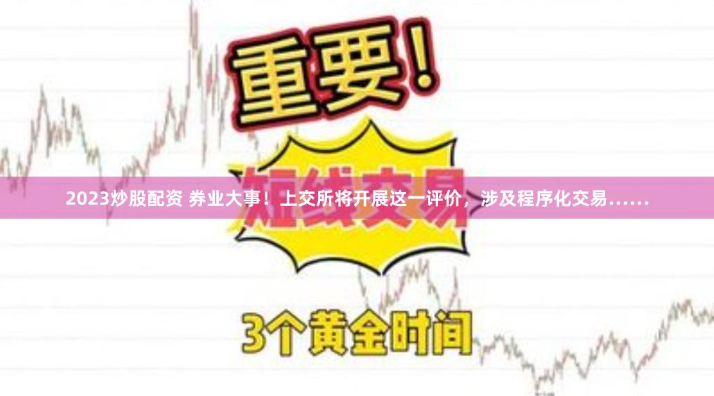 2023炒股配资 券业大事!上交所将开展这一评价,涉及程序化交易……