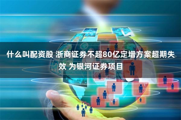 什么叫配资股 浙商证券不超80亿定增方案超期失效 为银河证券项目