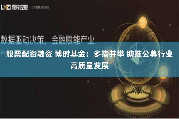 股票配资融资 博时基金:多措并举 助推公募行业高质量发展