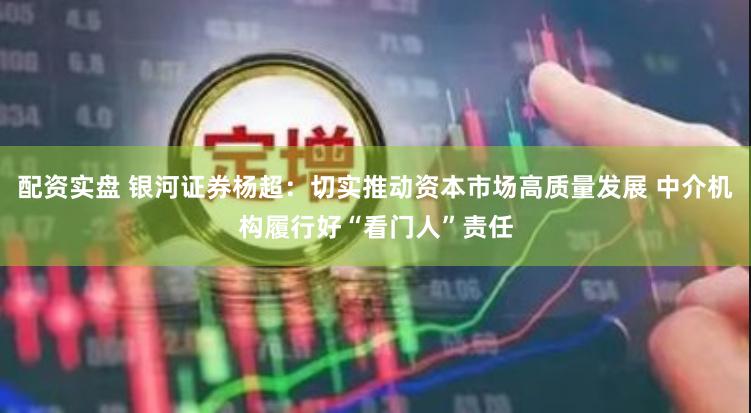 配资实盘 银河证券杨超:切实推动资本市场高质量发展 中介机构履行好“看门人”责任