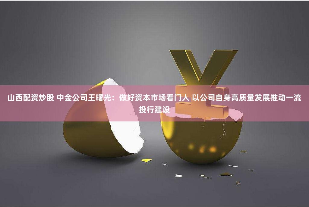 山西配资炒股 中金公司王曙光:做好资本市场看门人 以公司自身高质量发展推动一流投行建设