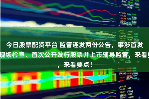 今日股票配资平台 监管连发两份公告,事涉首发企业现场检查、首次公开发行股票并上市辅导监管,来看要点!