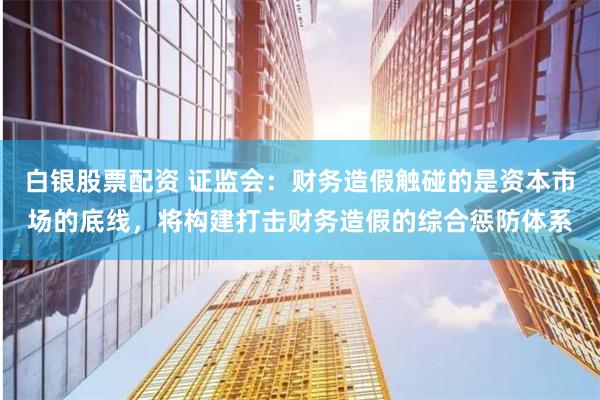 白银股票配资 证监会:财务造假触碰的是资本市场的底线,将构建打击财务造假的综合惩防体系