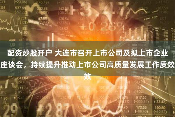 配资炒股开户 大连市召开上市公司及拟上市企业座谈会,持续提升推动上市公司高质量发展工作质效