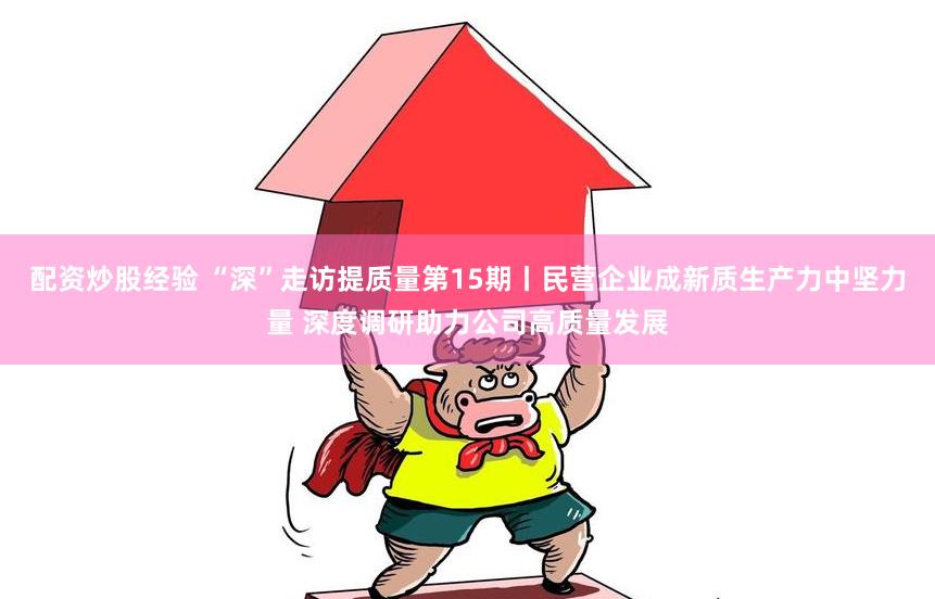 配资炒股经验 “深”走访提质量第15期丨民营企业成新质生产力中坚力量 深度调研助力公司高质量发展