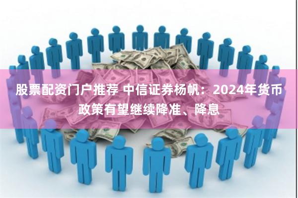 股票配资门户推荐 中信证券杨帆:2024年货币政策有望继续降准、降息