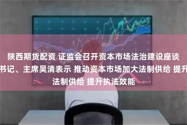 陕西期货配资 证监会召开资本市场法治建设座谈会,党委书记、主席吴清表示 推动资本市场加大法制供给 提升执法效能