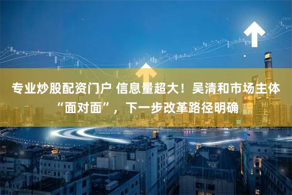 专业炒股配资门户 信息量超大!吴清和市场主体“面对面”,下一步改革路径明确