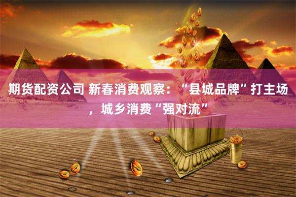 期货配资公司 新春消费观察:“县城品牌”打主场,城乡消费“强对流”