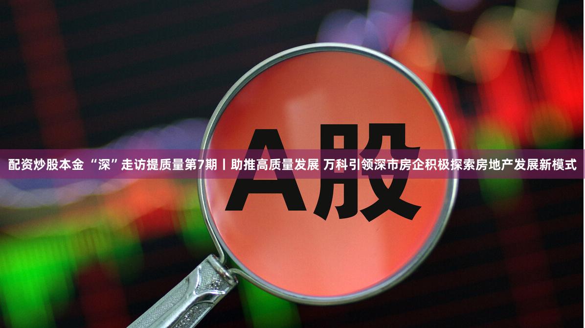 配资炒股本金 “深”走访提质量第7期丨助推高质量发展 万科引领深市房企积极探索房地产发展新模式