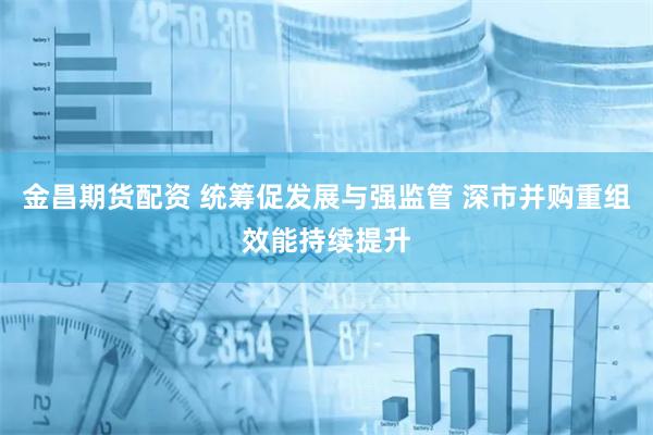 金昌期货配资 统筹促发展与强监管 深市并购重组效能持续提升