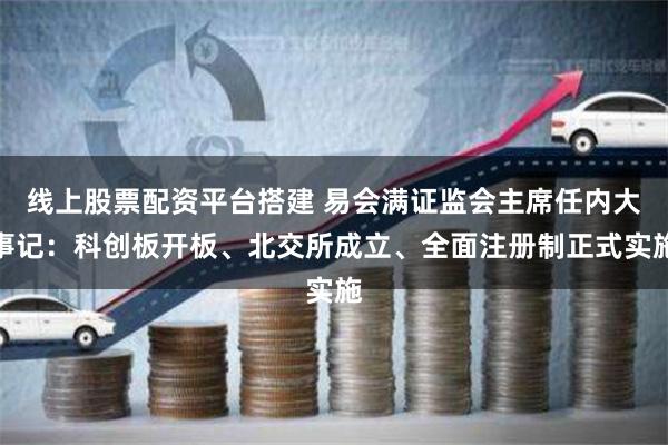 线上股票配资平台搭建 易会满证监会主席任内大事记:科创板开板、北交所成立、全面注册制正式实施