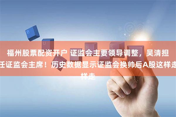福州股票配资开户 证监会主要领导调整,吴清担任证监会主席!历史数据显示证监会换帅后A股这样走
