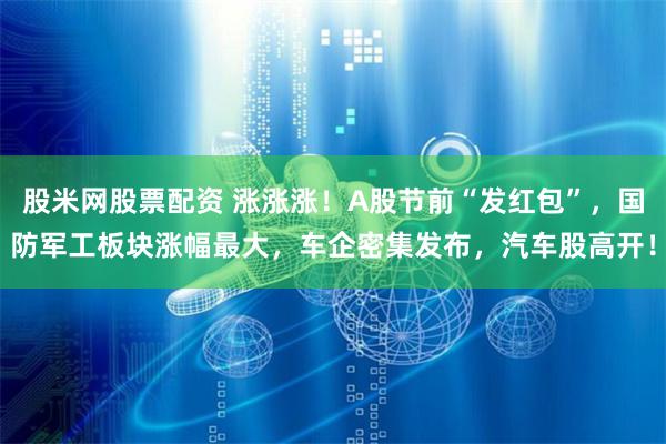 股米网股票配资 涨涨涨！A股节前“发红包”，国防军工板块涨幅最大，车企密集发布，汽车股高开！