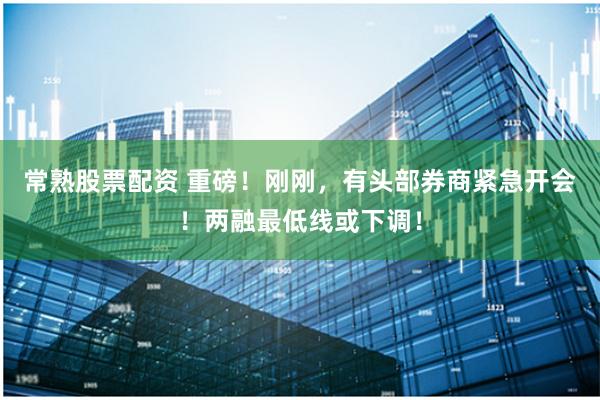 常熟股票配资 重磅!刚刚,有头部券商紧急开会!两融最低线或下调!