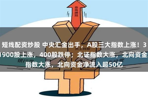 短线配资炒股 中央汇金出手,A股三大指数上涨!3200股下跌,1900股上涨,400股跌停;北证指数大涨,北向资金净流入超50亿