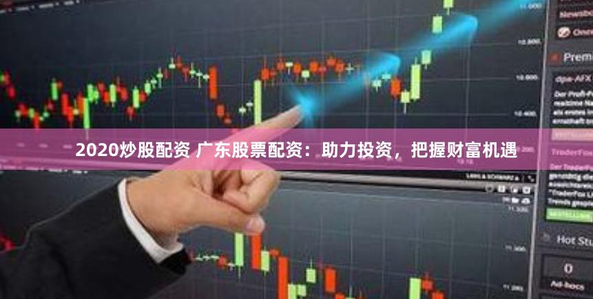 2020炒股配资 广东股票配资：助力投资，把握财富机遇