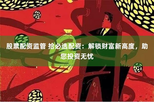 股票配资监管 拾必选配资:解锁财富新高度,助您投资无忧