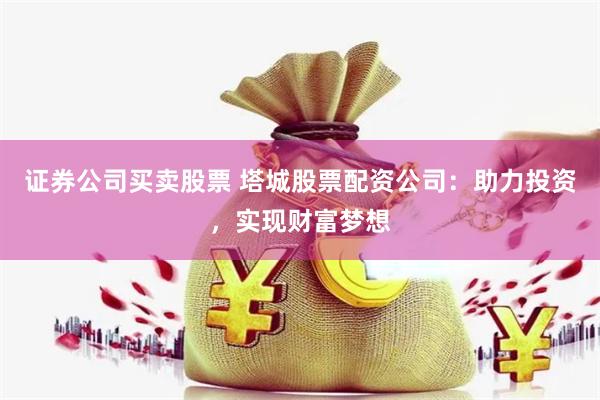 证券公司买卖股票 塔城股票配资公司:助力投资,实现财富梦想