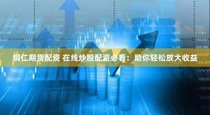 铜仁期货配资 在线炒股配资必看:助你轻松放大收益